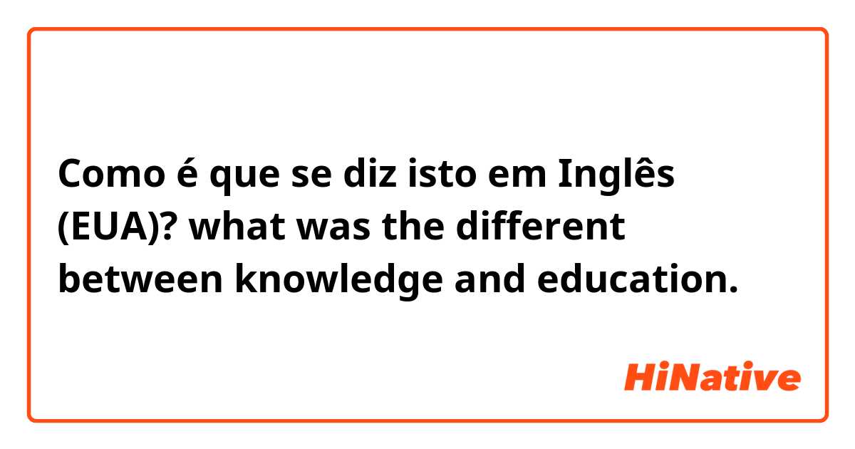 Como é que se diz isto em Inglês (EUA)? what was the different between knowledge and education. 