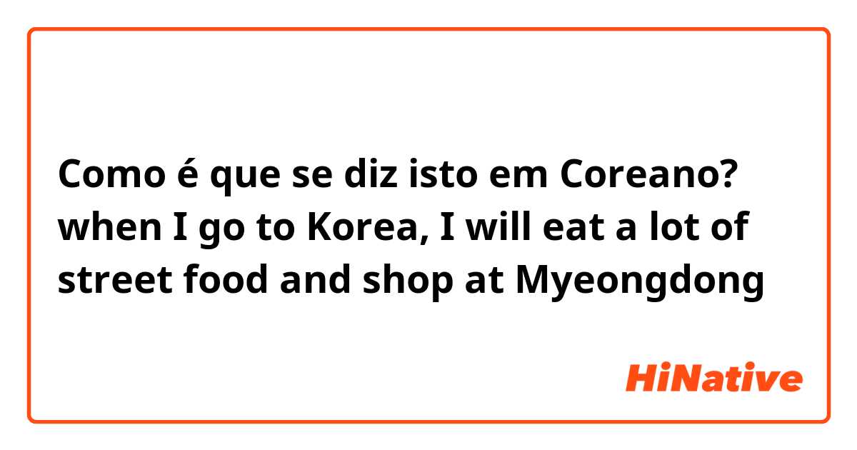 Como é que se diz isto em Coreano? when I go to Korea, I will eat a lot of street food and shop at Myeongdong