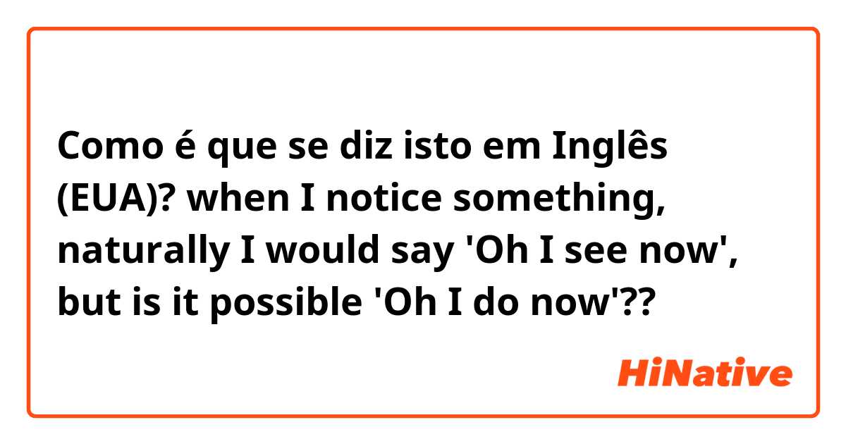 Como é que se diz isto em Inglês (EUA)? when I notice something, naturally I would say 'Oh I see now', but is it possible 'Oh I do now'??