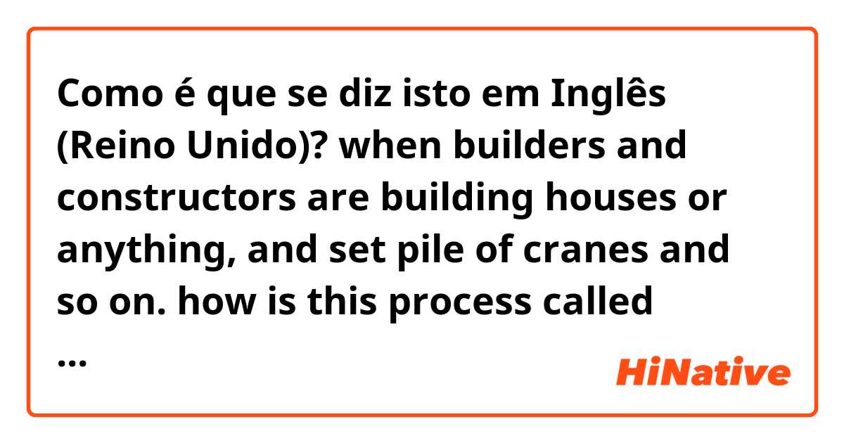 Como é que se diz isto em Inglês (Reino Unido)? when builders and constructors are building houses or anything, and set pile of cranes and so on. how is this process called basically? 