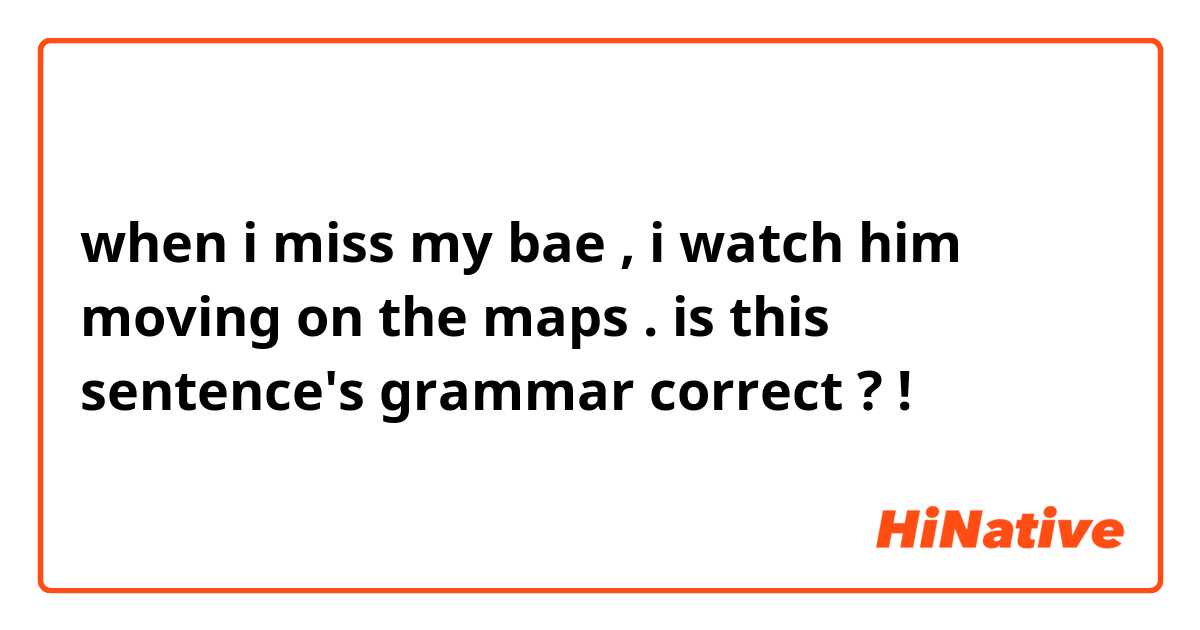 when i miss my bae  , i watch him moving on the maps .

is this sentence's grammar correct ? !