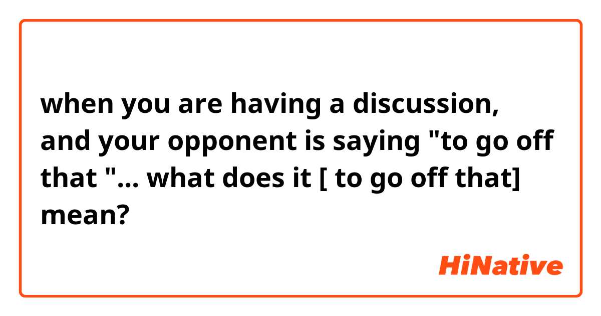 when you are having a discussion, and your opponent is saying "to go off that "... what does it [ to go off that] mean? 