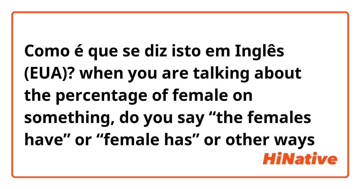 Como é que se diz isto em Inglês (EUA)? when you are talking about the percentage of female on something, do you say “the females have” or “female has” or other ways