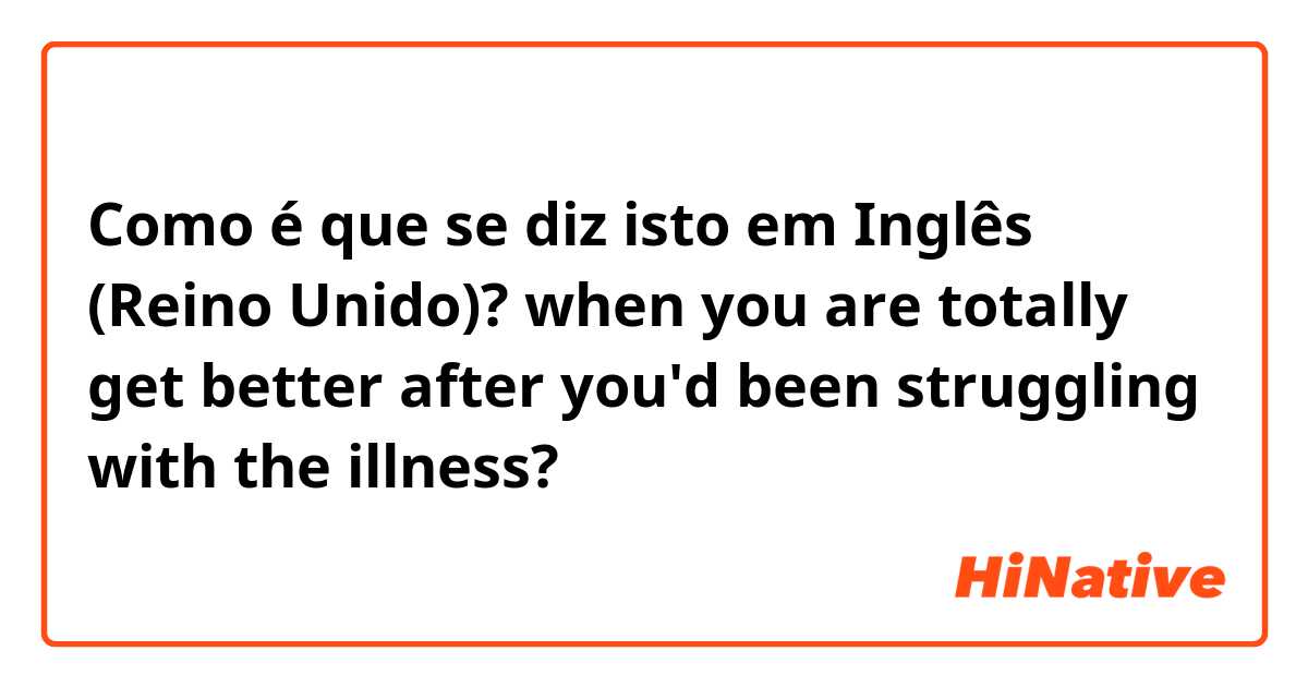 Como é que se diz isto em Inglês (Reino Unido)? when you are totally get better after you'd been struggling with the illness?