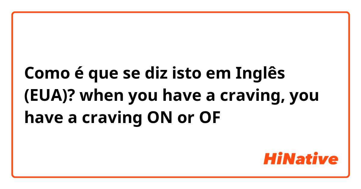 Como é que se diz isto em Inglês (EUA)? when you have a craving, you have a craving ON or OF