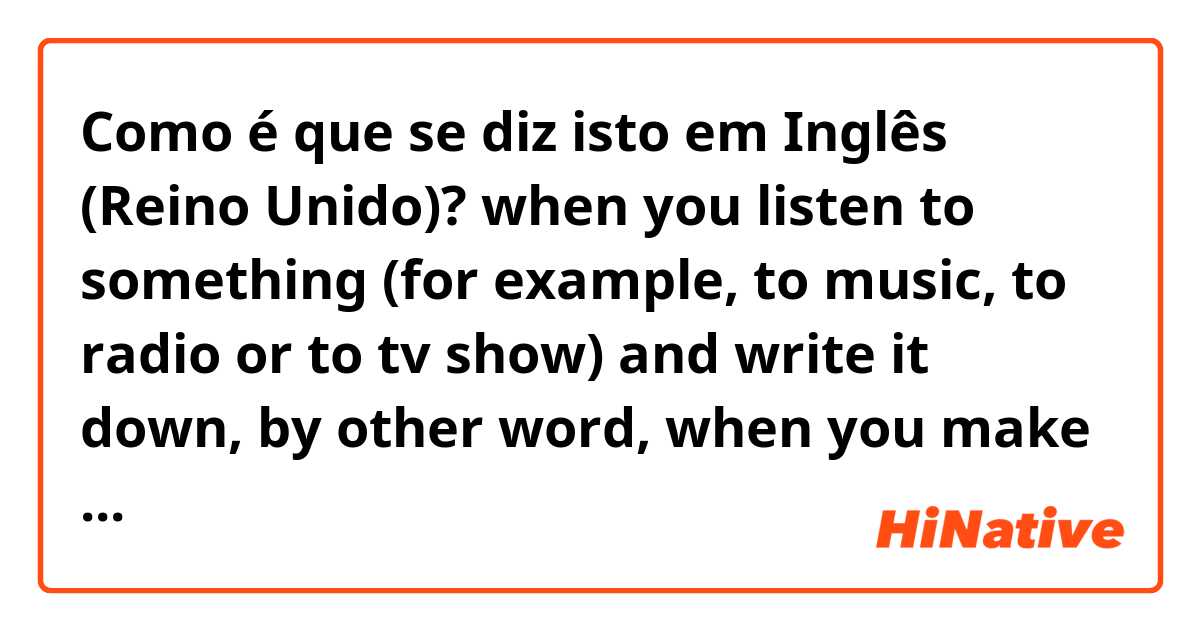 Como é que se diz isto em Inglês (Reino Unido)? when you listen to something (for example, to music, to radio or to tv show) and write it down, by other word, when you make subtitles. 