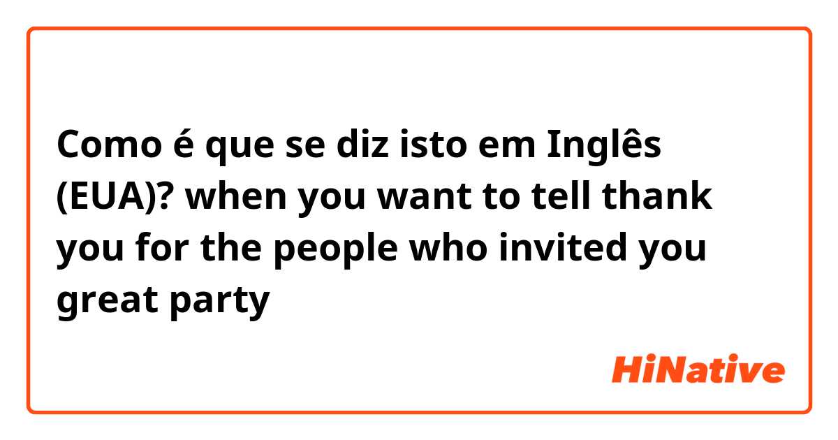 Como é que se diz isto em Inglês (EUA)? when you want to tell thank you for the people who invited you great party