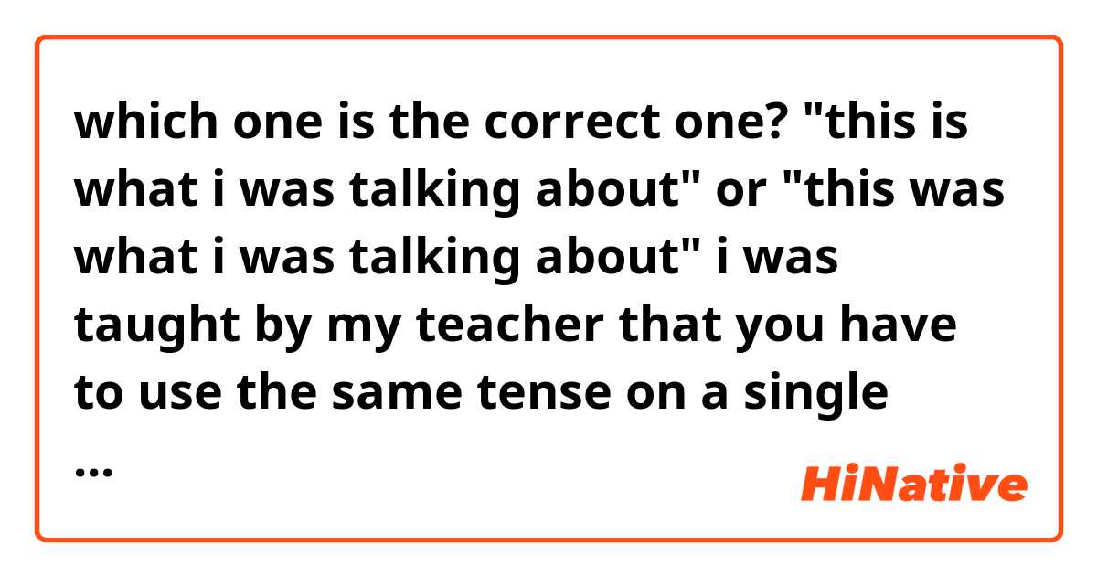 which one is the correct one?
"this is what i was talking about"
or 
"this was what i was talking about"
i was taught by my teacher that you have to use the same tense on a single sentence so i assume the second one is correct?