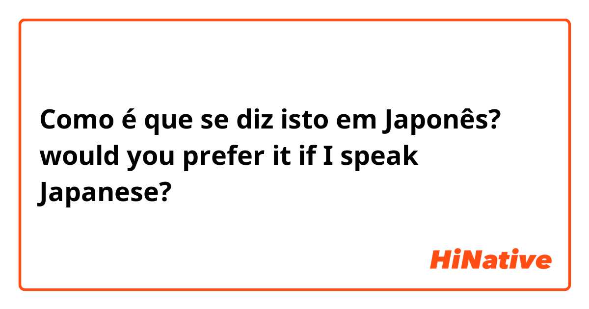 Como é que se diz isto em Japonês? would you prefer it if I speak Japanese? 