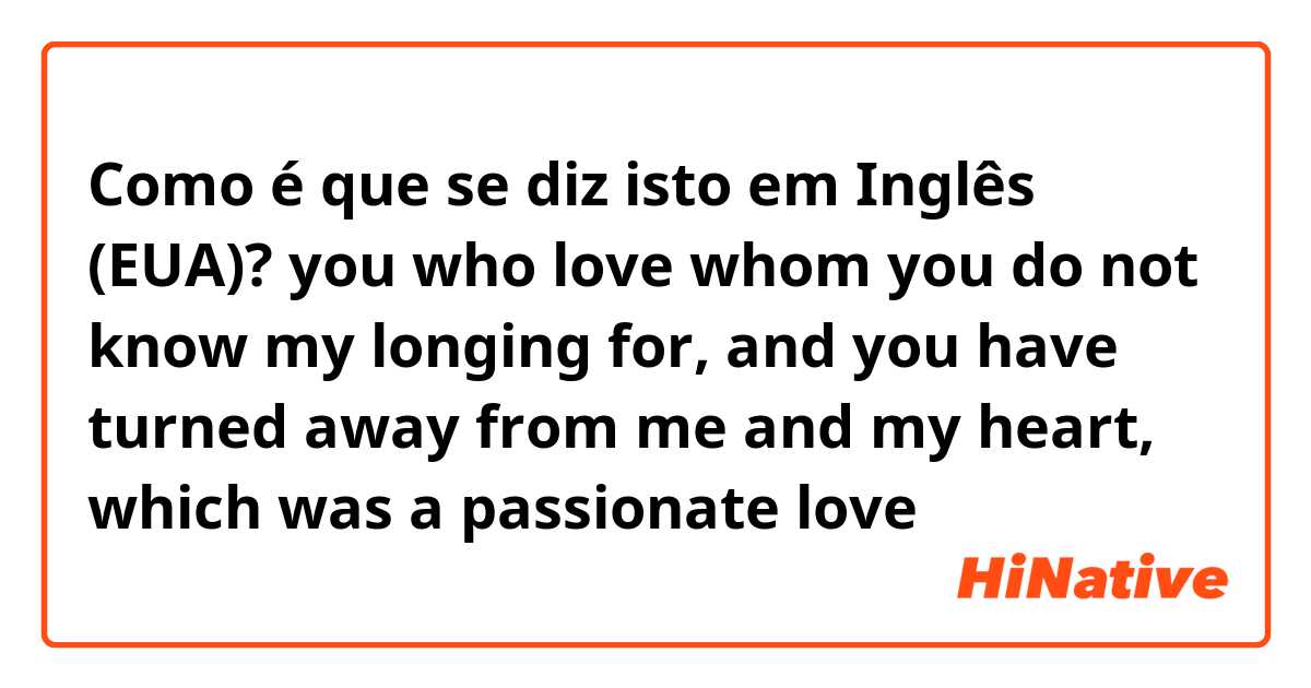 Como é que se diz isto em Inglês (EUA)?  you who love whom you do not know my longing for, and you have turned away from me and my heart, which was a passionate love