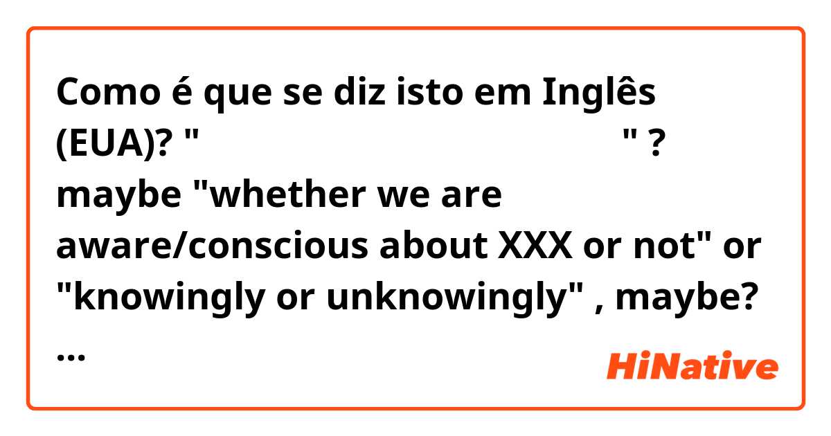Como é que se diz isto em Inglês (EUA)? "気づいている、気づいていないに関わらず" ? maybe "whether we are aware/conscious about XXX or not" or "knowingly or unknowingly" , maybe? what are some of the most natural ways to say this?