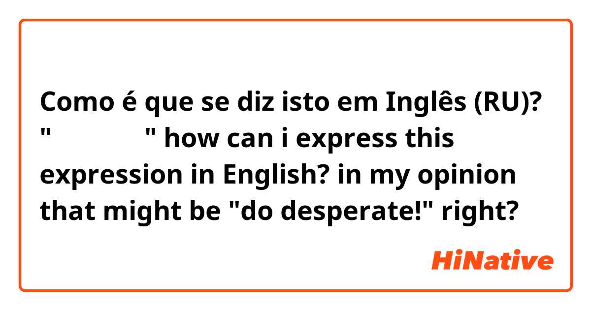 Como é que se diz isto em Inglês (RU)? "될 대로 되라" how can i express this expression in English?  in my opinion that might be "do desperate!" right? 