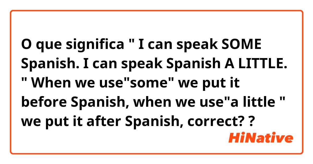 O que significa " I can speak SOME Spanish. I can speak Spanish A LITTLE. " When we use"some" we put it before Spanish, when we use"a little " we put it after Spanish, correct??