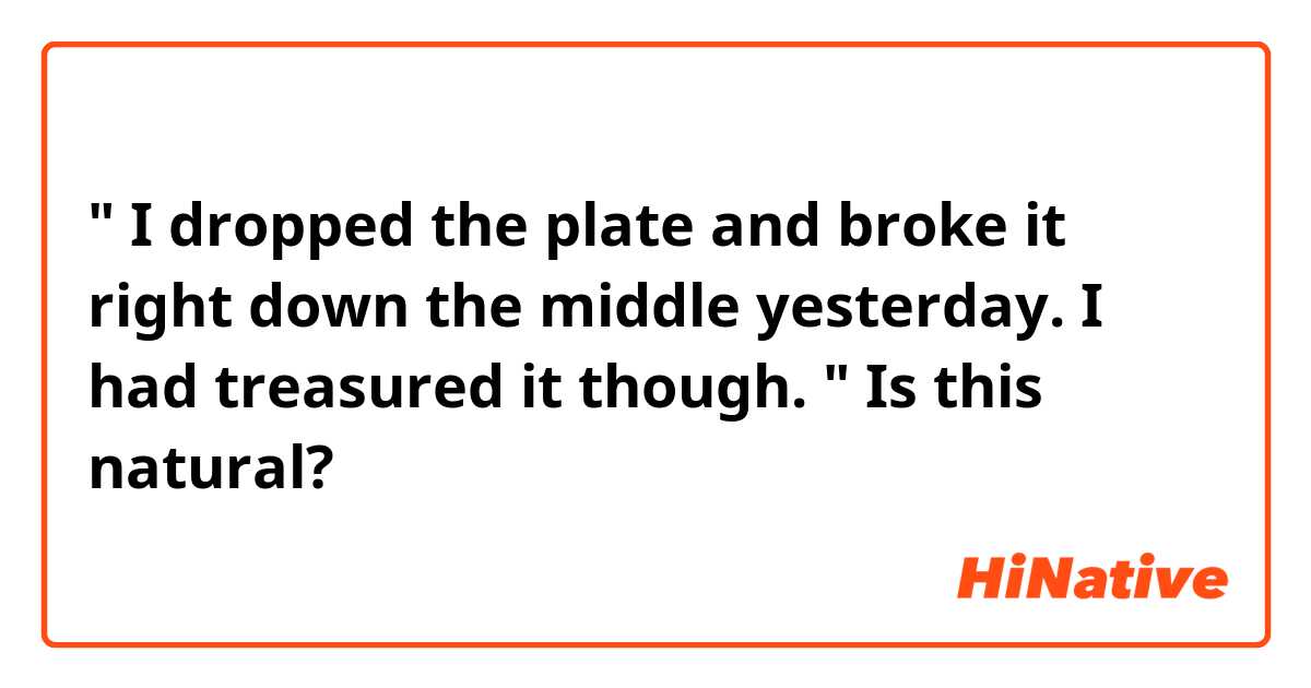 " I dropped the plate and broke it right down the middle yesterday. I had treasured it though. "

Is this natural?