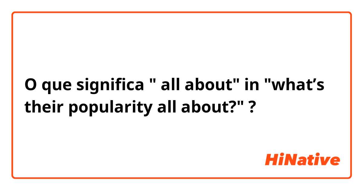 O que significa " all about" in "what’s their popularity all about?"?