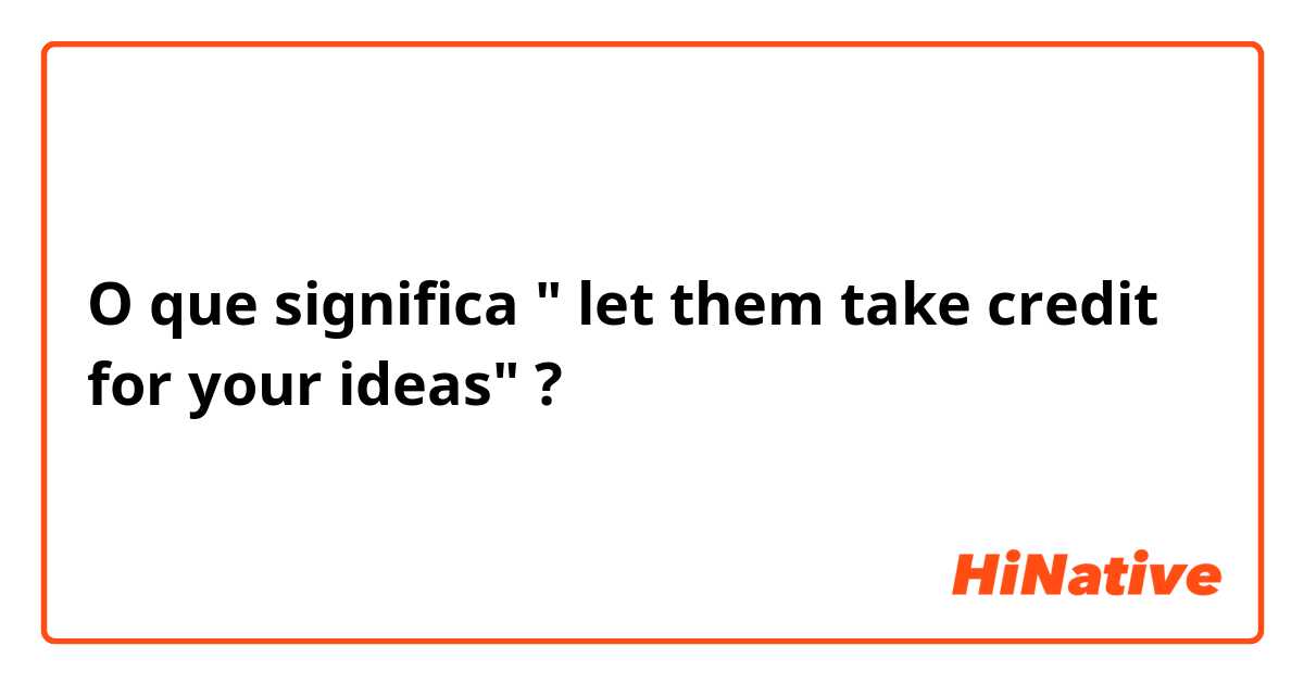 O que significa " let them take credit for your ideas"?