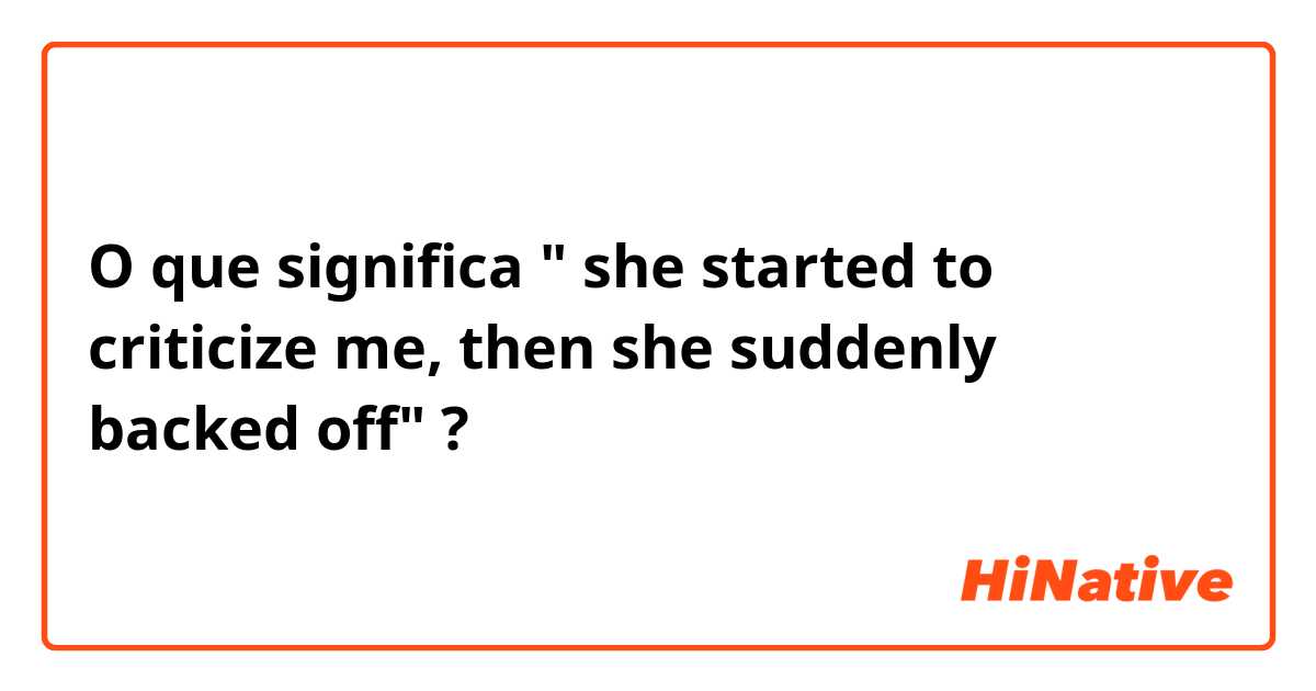 O que significa  " she started  to criticize me, then she suddenly backed  off"?