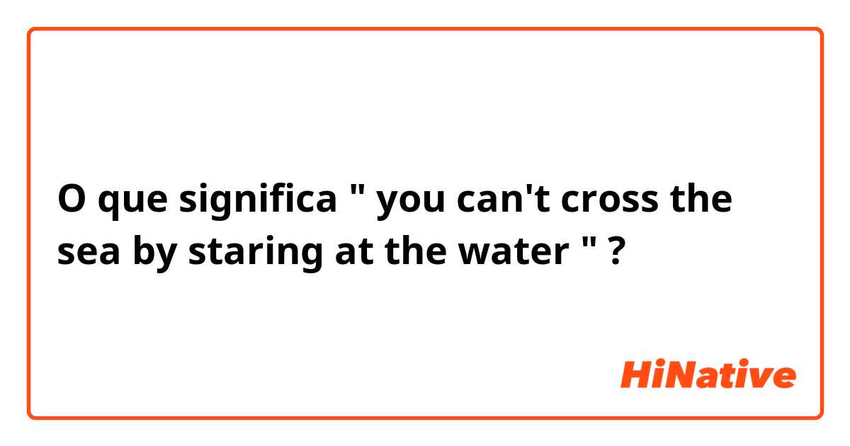 O que significa " you can't cross the sea by staring at the water "?