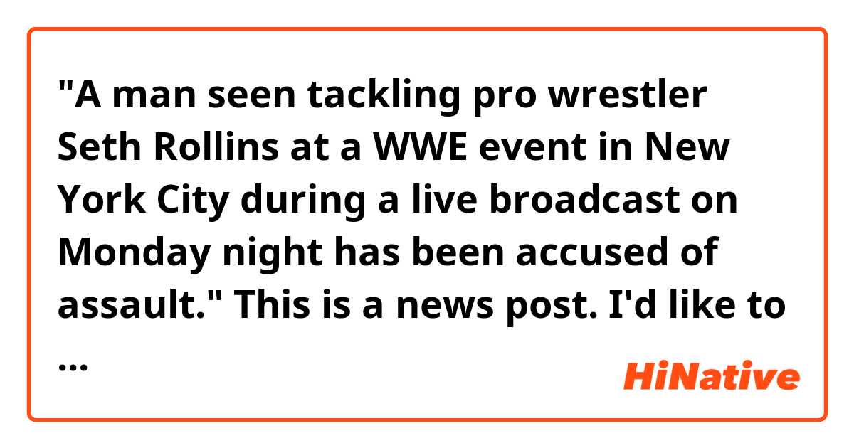"A man seen tackling pro wrestler Seth Rollins at a WWE event in New York City during a live broadcast on Monday night has been accused of assault."
This is a news post. I'd like to know why it used  "seen" here. Thank you! (bow)
