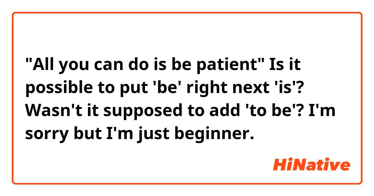 "All you can do is be patient"

Is it possible to put 'be' right next 'is'? Wasn't it supposed to add 'to be'? 

I'm sorry but I'm just beginner. 