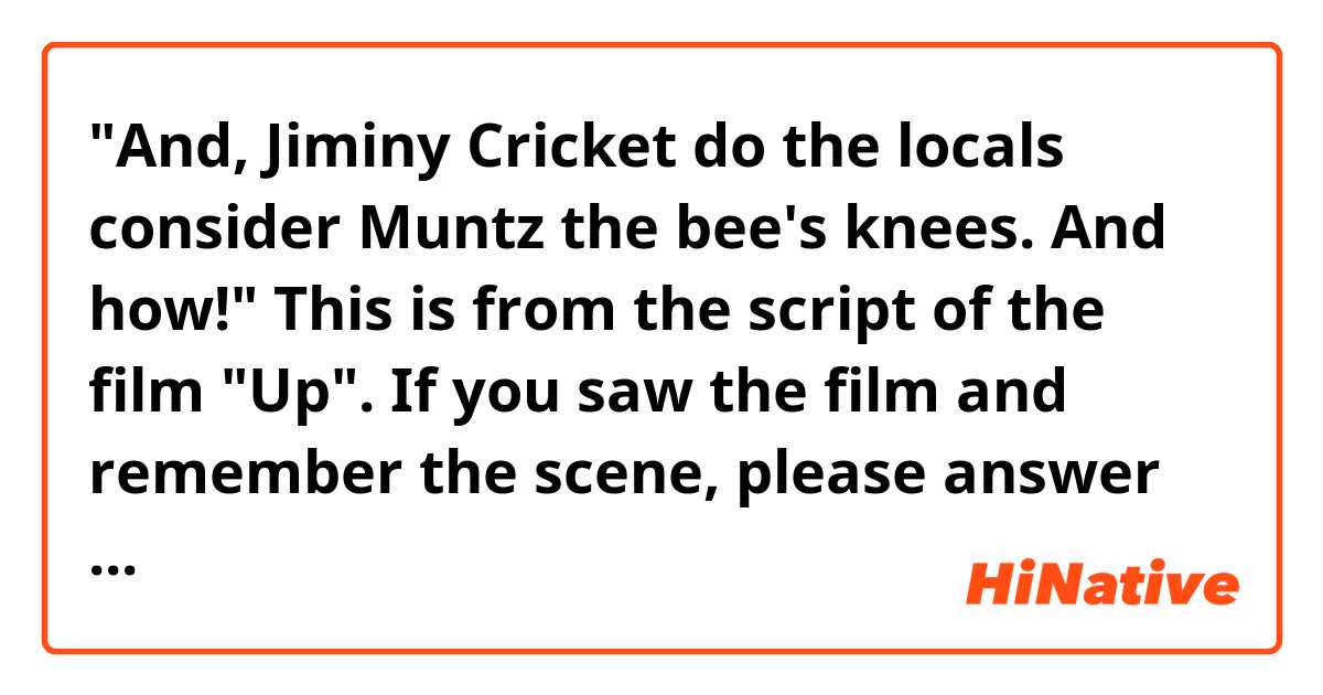 "And, Jiminy Cricket do the locals consider Muntz the bee's knees. And how!"

This is from the script of the film "Up".
If you saw the film and remember the scene, please answer me.
What does the line above mean?
Muntz is the adventurer from the begining of the movie, who set out on a trip with his dogs. Who is Jiminy Cricket? And the grammar is proper?

https://getyarn.io/yarn-clip/dd2e0be9-ed89-4c7b-a611-01658469369e
