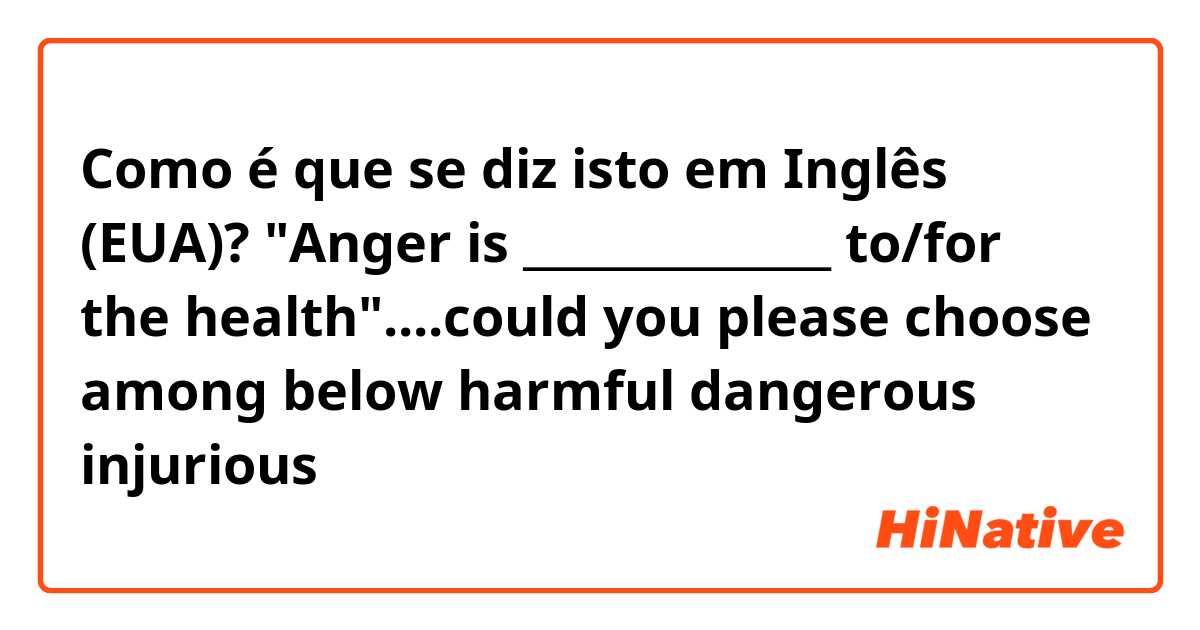 Como é que se diz isto em Inglês (EUA)? "Anger is ______________ to/for the health"....could you please choose among below 
harmful   dangerous  injurious 