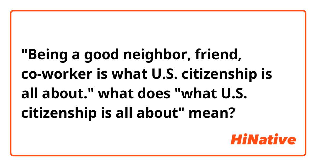 "Being a good neighbor, friend, co-worker is what U.S. citizenship is all about."

what does "what  U.S. citizenship is all about" mean?