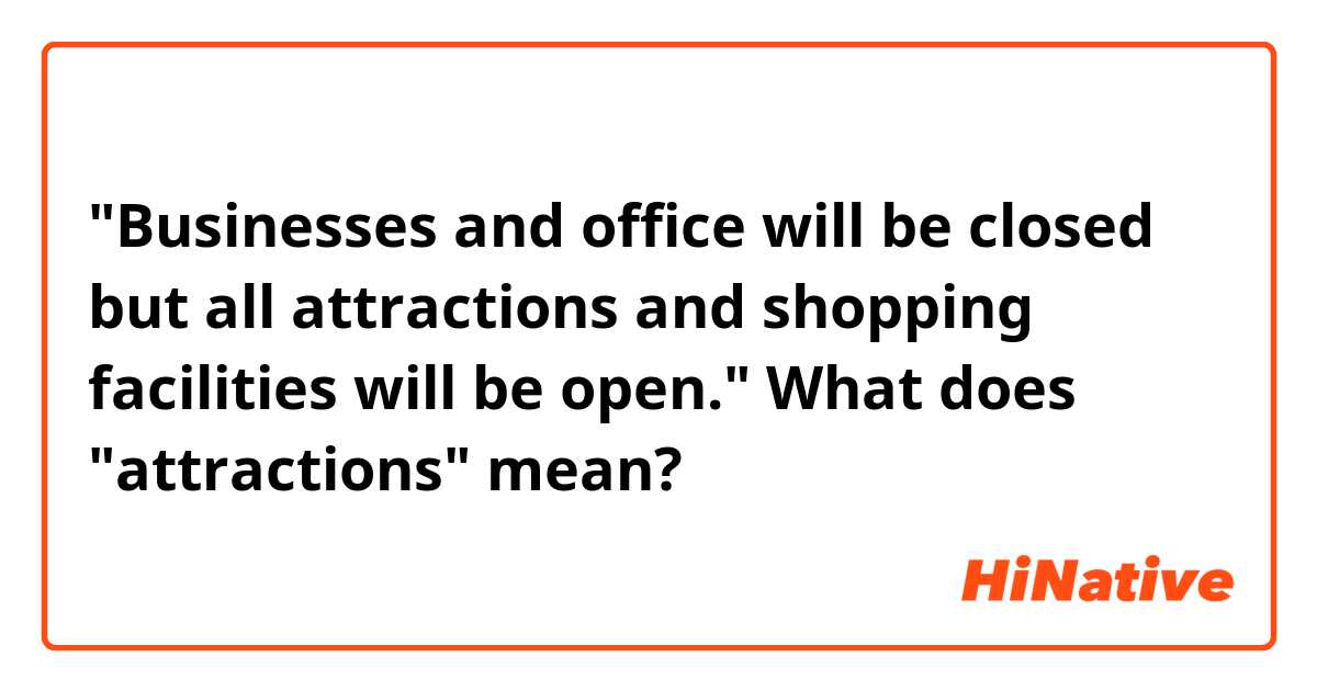 "Businesses and office will be closed but all attractions and shopping facilities will be open."

What does "attractions" mean?