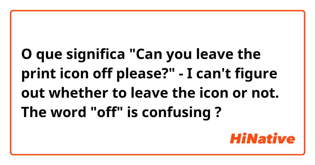 O que significa "Can you leave the print icon off please?"
 - I can't figure out whether to leave the icon or not. The word "off" is confusing
?