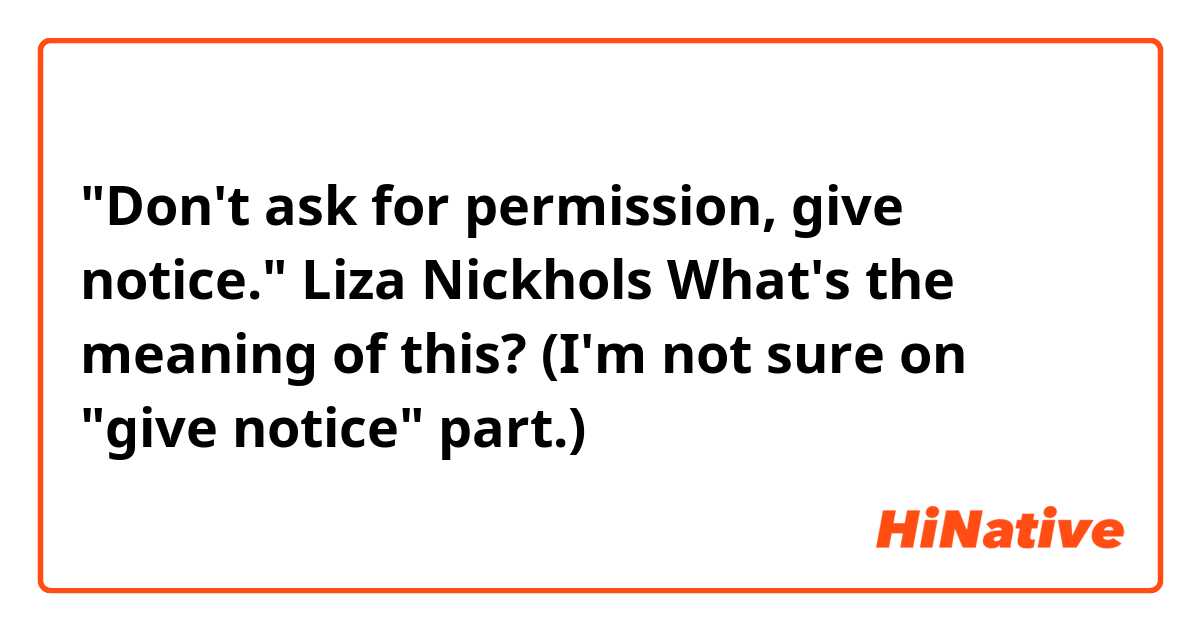 "Don't ask for permission, give notice." Liza Nickhols 
What's the meaning of this? 
(I'm not sure on "give notice" part.)