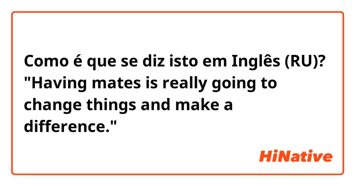 Como é que se diz isto em Inglês (RU)? "Having mates is really going to change things and make a difference." 