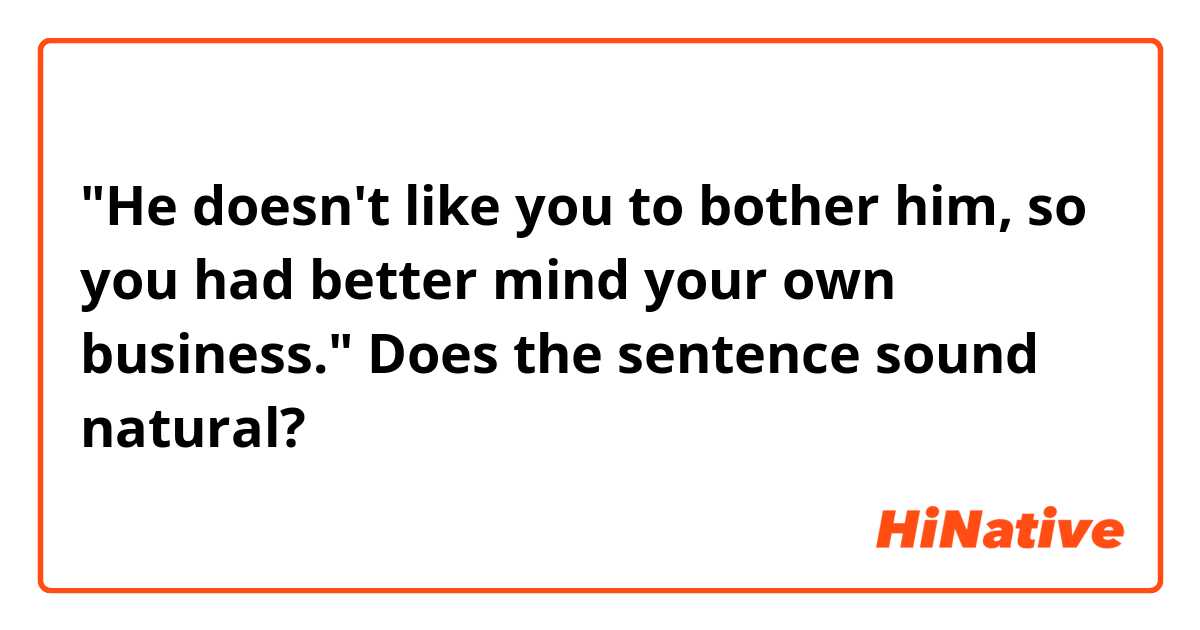"He doesn't like you to bother him, so you had better mind your own business."
Does the sentence sound natural?