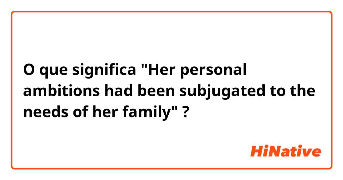 O que significa "Her personal ambitions had been subjugated to the needs of her family"?