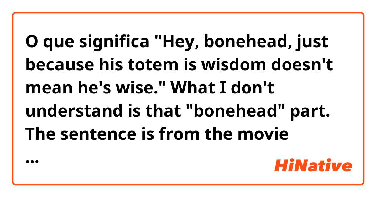 O que significa "Hey, bonehead, just because his totem is wisdom doesn't mean he's wise." What I don't understand is that "bonehead" part. The sentence is from the movie Brother bear. But what I know: "bonehead" is an insult and means "a stupid person". Am I correct??