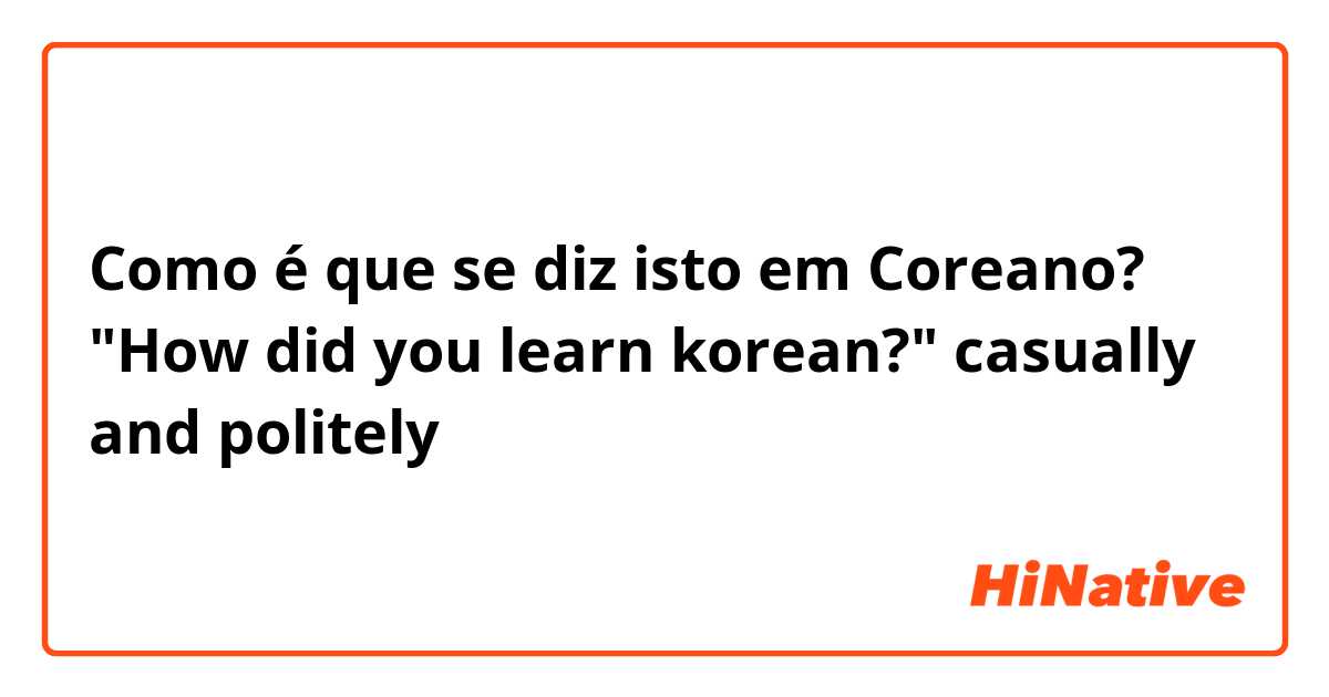 Como é que se diz isto em Coreano? "How did you learn korean?" casually and politely