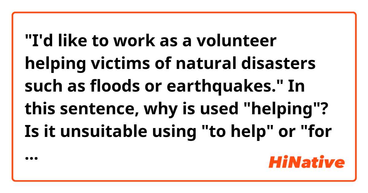 "I'd like to work as a volunteer helping victims of natural disasters such as floods or earthquakes."

In this sentence, why is used "helping"? Is it unsuitable using "to help" or "for helping"?