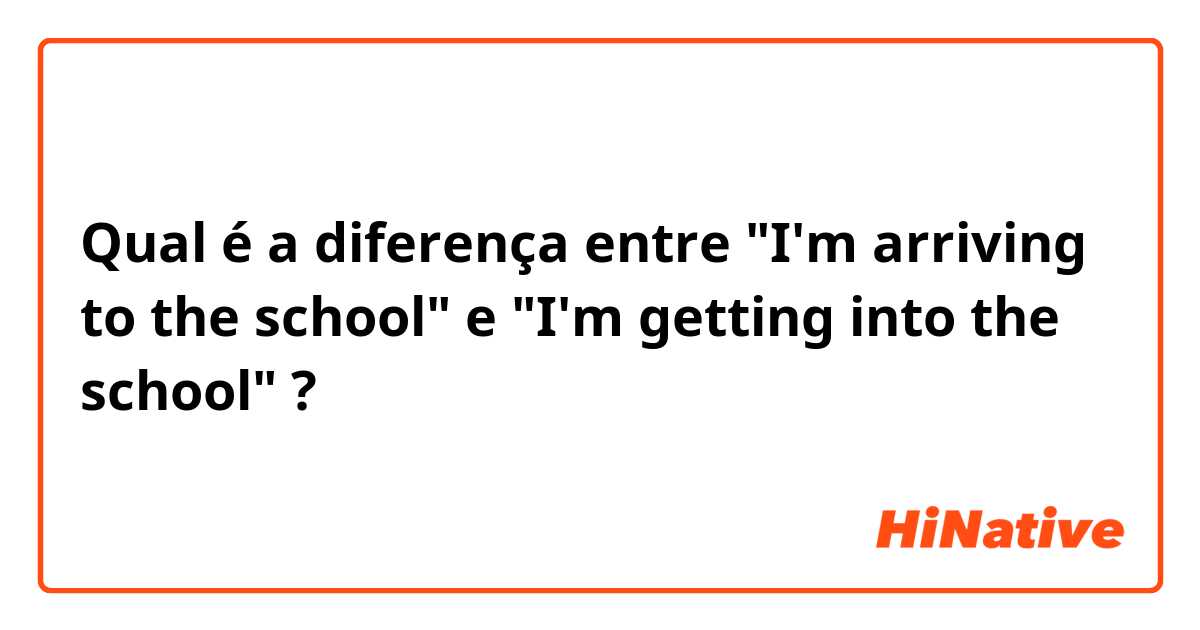 Qual é a diferença entre "I'm arriving to the school" e "I'm getting  into the school" ?