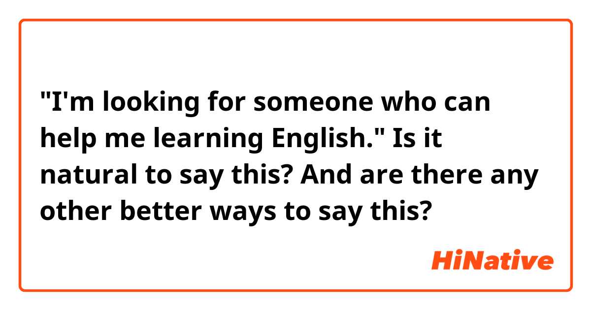 "I'm looking for someone who can help me learning English."
Is it natural to say this? And are there any other better ways to say this?