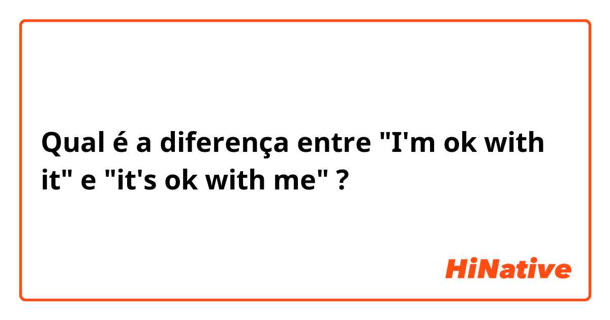 Qual é a diferença entre "I'm ok with it" e "it's ok with me"  ?
