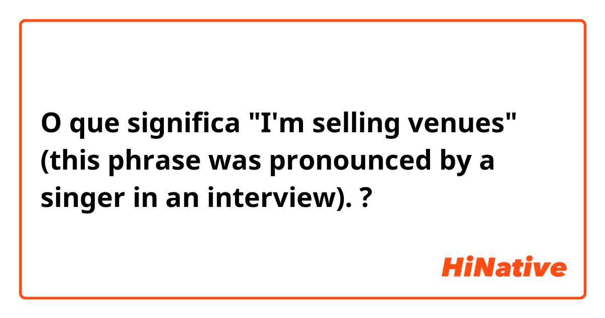 O que significa "I'm selling venues" (this phrase was pronounced by a singer in an interview).?