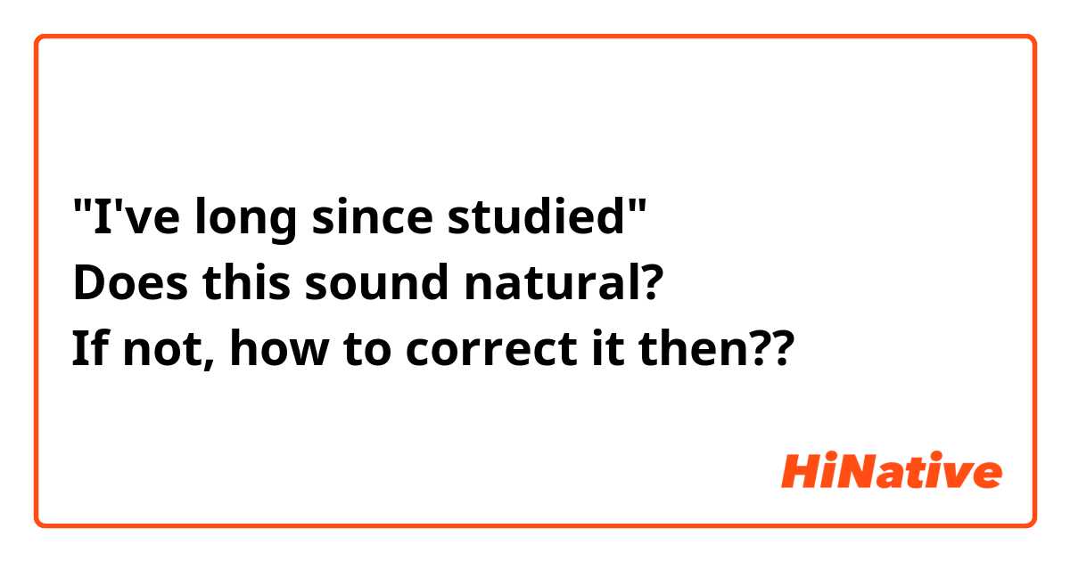 "I've long since studied"
Does this sound natural? 
If not, how to correct it then??