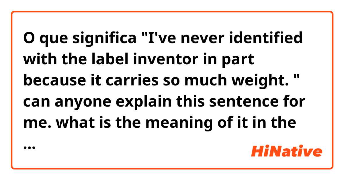 O que significa "I've never identified with the label inventor in part because it carries so much weight. "
can anyone explain this sentence for me. what is the meaning of it in the context of talking about how to become a professional inventor.
Thanks in advance?
