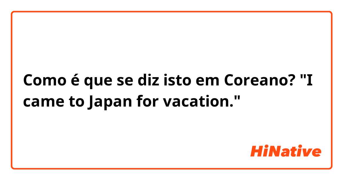 Como é que se diz isto em Coreano? "I came to Japan for vacation."