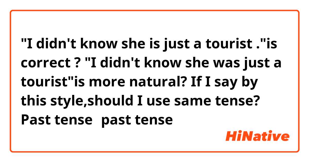 "I didn't know she is just a tourist ."is correct ?
"I didn't know she was just a tourist"is more natural?

If I say by this style,should I use same tense?
Past tense➡︎past tense