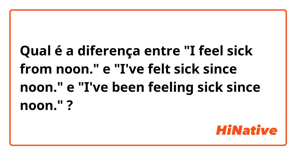 Qual é a diferença entre "I feel sick from noon." e "I've felt sick since noon." e "I've been feeling sick since noon." ?