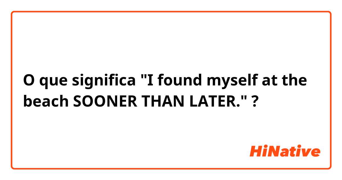 O que significa "I found myself at the beach SOONER THAN LATER." ?