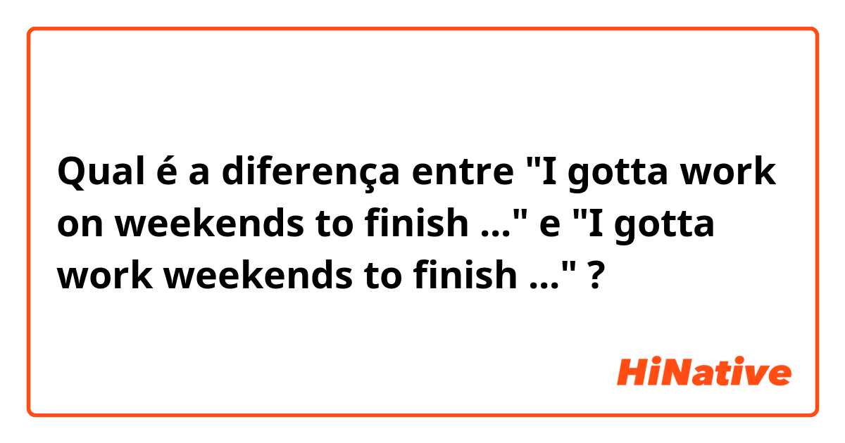 Qual é a diferença entre "I gotta work on weekends to finish ..." e "I gotta work weekends to finish ..." ?