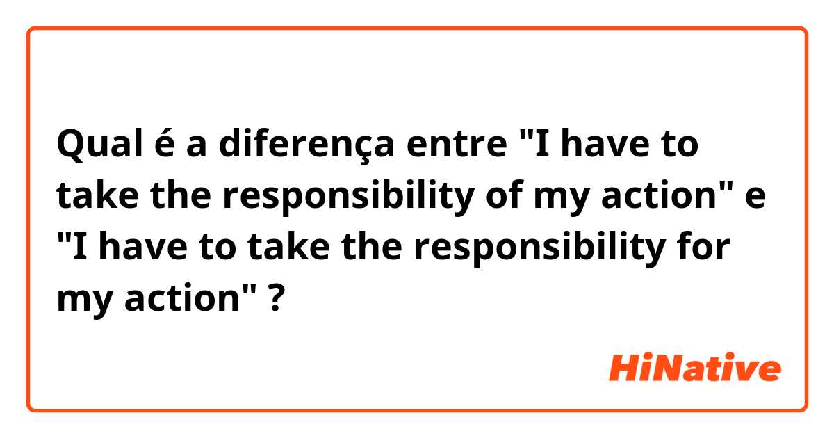 Qual é a diferença entre "I have to take the responsibility of my action" e "I have to take the responsibility for my action" ?