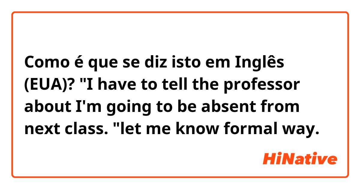 Como é que se diz isto em Inglês (EUA)? "I have to tell the professor about I'm going to be absent from next class. "let me know formal way.