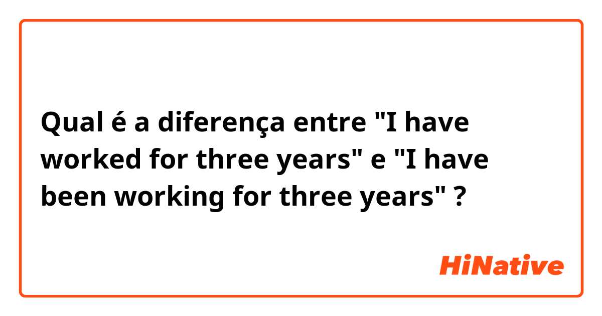 Qual é a diferença entre "I have worked for three years" e "I have been working for three years" ?